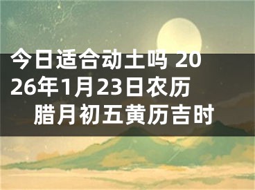 今日适合动土吗 2026年1月23日农历腊月初五黄历吉时