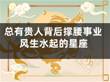 总有贵人背后撑腰事业风生水起的星座