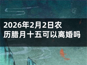 2026年2月2日农历腊月十五可以离婚吗