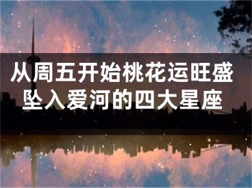从周五开始桃花运旺盛坠入爱河的四大星座