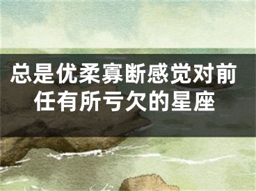总是优柔寡断感觉对前任有所亏欠的星座