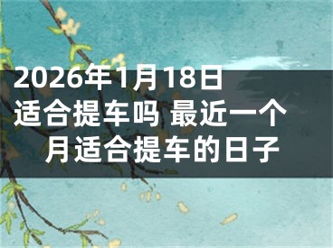 2026年1月18日适合提车吗 最近一个月适合提车的日子