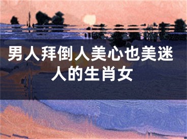 男人拜倒人美心也美迷人的生肖女