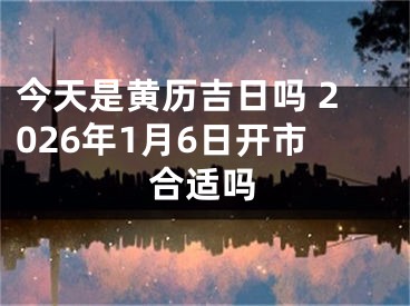 今天是黄历吉日吗 2026年1月6日开市合适吗