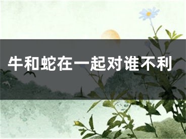 牛和蛇在一起对谁不利