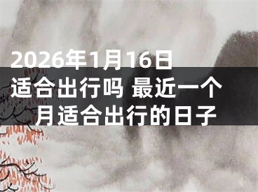 2026年1月16日适合出行吗 最近一个月适合出行的日子