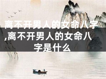 离不开男人的女命八字,离不开男人的女命八字是什么