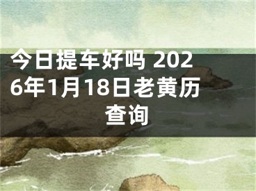 今日提车好吗 2026年1月18日老黄历查询