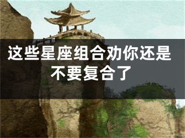 这些星座组合劝你还是不要复合了