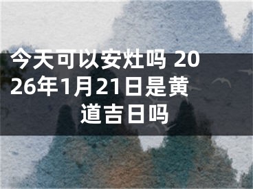 今天可以安灶吗 2026年1月21日是黄道吉日吗
