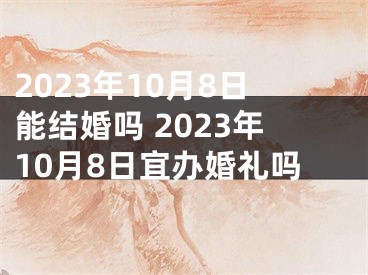 2023年10月8日能结婚吗 2023年10月8日宜办婚礼吗