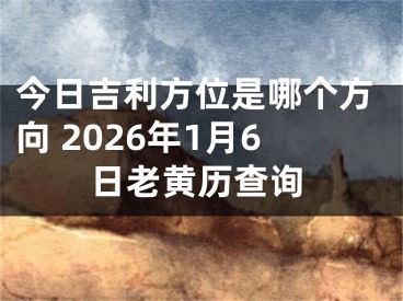 今日吉利方位是哪个方向 2026年1月6日老黄历查询