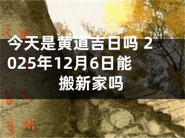 今天是黄道吉日吗 2025年12月6日能搬新家吗