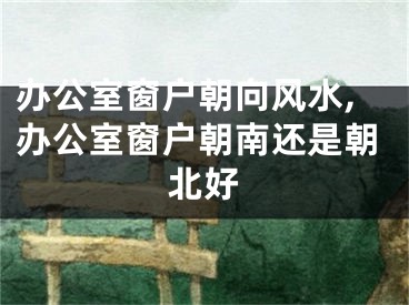 办公室窗户朝向风水,办公室窗户朝南还是朝北好