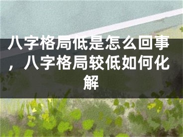 八字格局低是怎么回事，八字格局较低如何化解