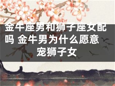 金牛座男和狮子座女配吗 金牛男为什么愿意宠狮子女