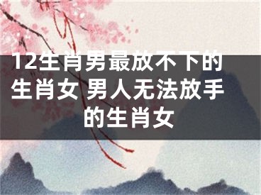 12生肖男最放不下的生肖女 男人无法放手的生肖女