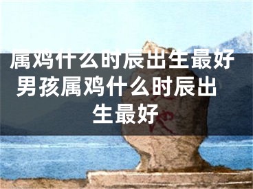 属鸡什么时辰出生最好 男孩属鸡什么时辰出生最好