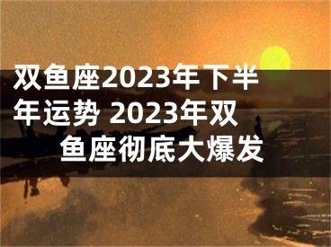 双鱼座2023年下半年运势 2023年双鱼座彻底大爆发
