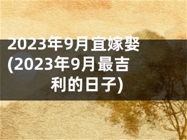 2023年9月宜嫁娶(2023年9月最吉利的日子)
