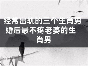 经常出轨的三个生肖男 婚后最不疼老婆的生肖男