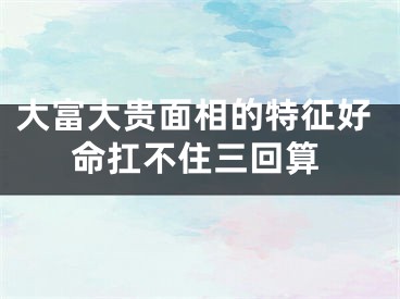 大富大贵面相的特征好命扛不住三回算
