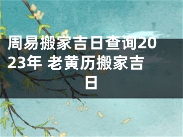 周易搬家吉日查询2023年 老黄历搬家吉日