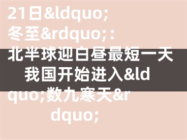 21日&ldquo;冬至&rdquo;：北半球迎白昼最短一天　我国开始进入&ldquo;数九寒天&rdquo;