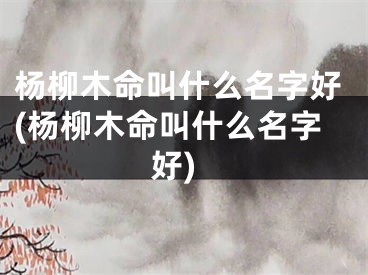 杨柳木命叫什么名字好(杨柳木命叫什么名字好)