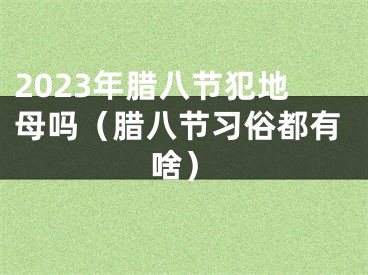 2023年腊八节犯地母吗（腊八节习俗都有啥）