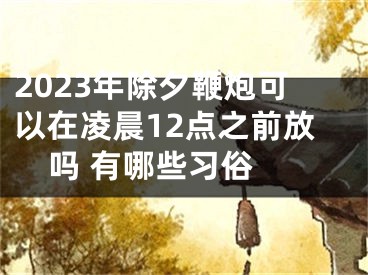 2023年除夕鞭炮可以在凌晨12点之前放吗 有哪些习俗 