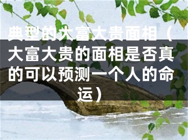 典型的大富大贵面相（大富大贵的面相是否真的可以预测一个人的命运）