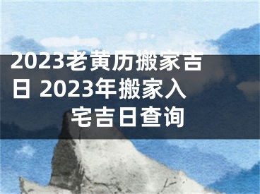 2023老黄历搬家吉日 2023年搬家入宅吉日查询