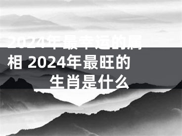 2024年最幸运的属相 2024年最旺的生肖是什么