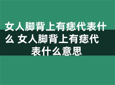 女人脚背上有痣代表什么 女人脚背上有痣代表什么意思