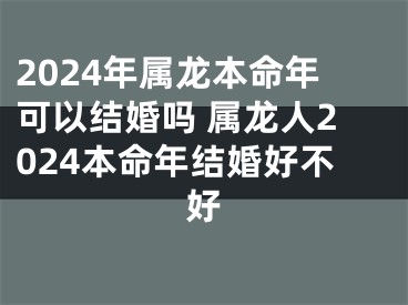 2024年属龙本命年可以结婚吗 属龙人2024本命年结婚好不好