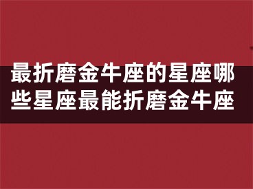 最折磨金牛座的星座哪些星座最能折磨金牛座