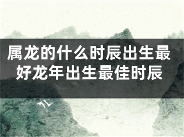 属龙的什么时辰出生最好龙年出生最佳时辰