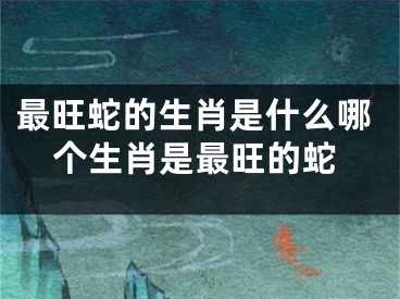 最旺蛇的生肖是什么哪个生肖是最旺的蛇