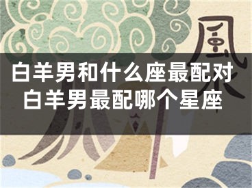 白羊男和什么座最配对白羊男最配哪个星座