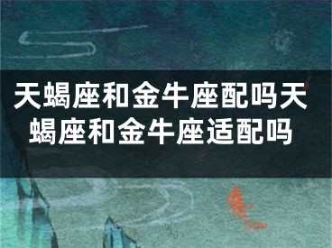天蝎座和金牛座配吗天蝎座和金牛座适配吗