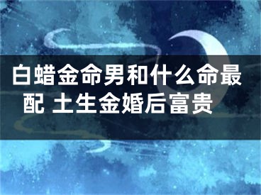 白蜡金命男和什么命最配 土生金婚后富贵