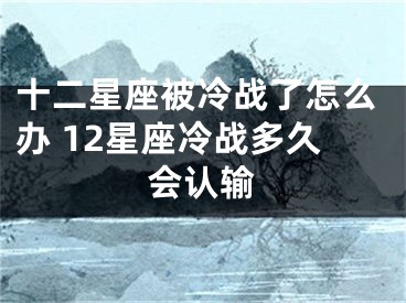 十二星座被冷战了怎么办 12星座冷战多久会认输