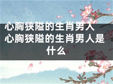 心胸狭隘的生肖男人 心胸狭隘的生肖男人是什么
