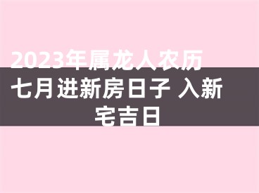 2023年属龙人农历七月进新房日子 入新宅吉日