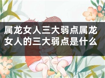 属龙女人三大弱点属龙女人的三大弱点是什么