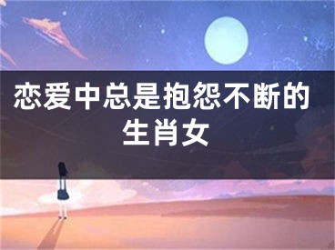 恋爱中总是抱怨不断的生肖女
