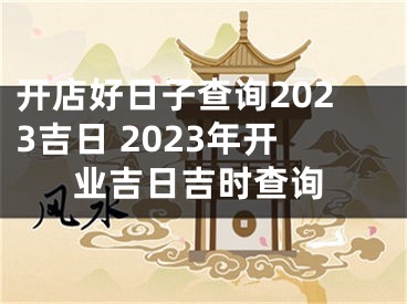 开店好日子查询2023吉日 2023年开业吉日吉时查询