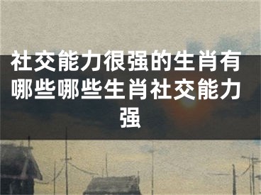 社交能力很强的生肖有哪些哪些生肖社交能力强