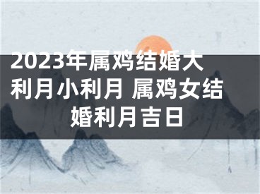 2023年属鸡结婚大利月小利月 属鸡女结婚利月吉日